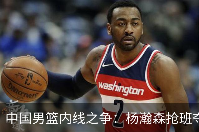 中国男篮内线之争：杨瀚森抢班夺权，徐昕焦泊乔延续宿命之战